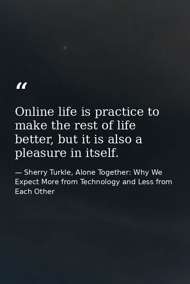 Online life is practice to make the rest of life better, but it is also a pleasure in itself. — Sherry Turkle, Alone Together: Why We Expect More from Technology and Less from Each Other