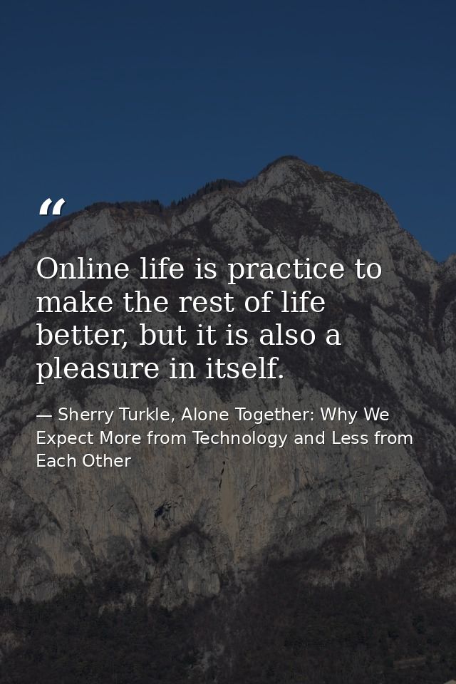 Online life is practice to make the rest of life better, but it is also a pleasure in itself. — Sherry Turkle, Alone Together: Why We Expect More from Technology and Less from Each Other