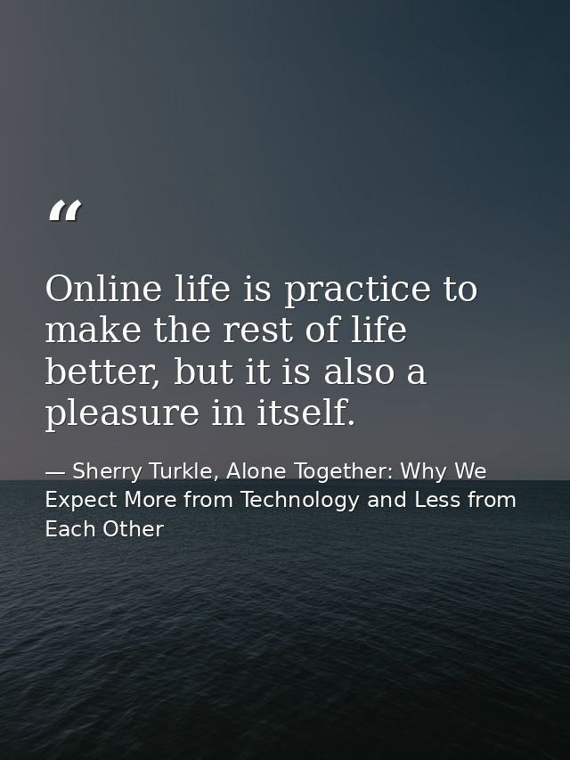 Online life is practice to make the rest of life better, but it is also a pleasure in itself. — Sherry Turkle, Alone Together: Why We Expect More from Technology and Less from Each Other