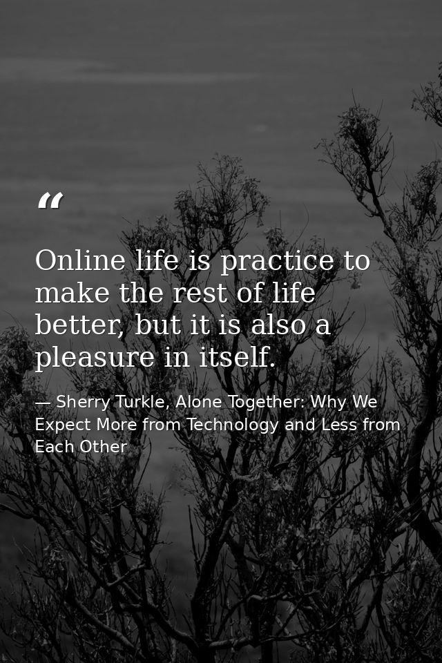 Online life is practice to make the rest of life better, but it is also a pleasure in itself. — Sherry Turkle, Alone Together: Why We Expect More from Technology and Less from Each Other