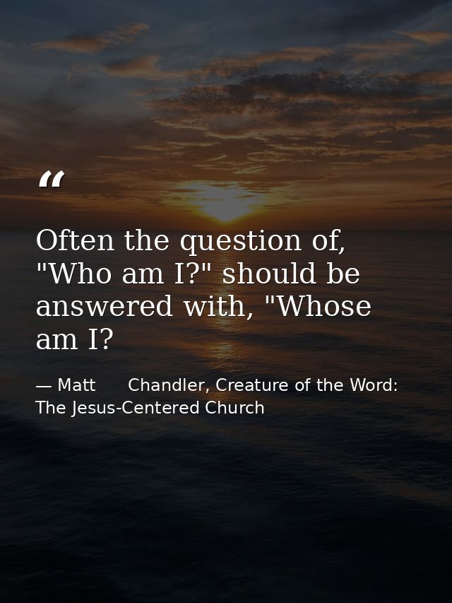 Often the question of, "Who am I?" should be answered with, "Whose am I? — Matt      Chandler, Creature of the Word: The Jesus-Centered Church