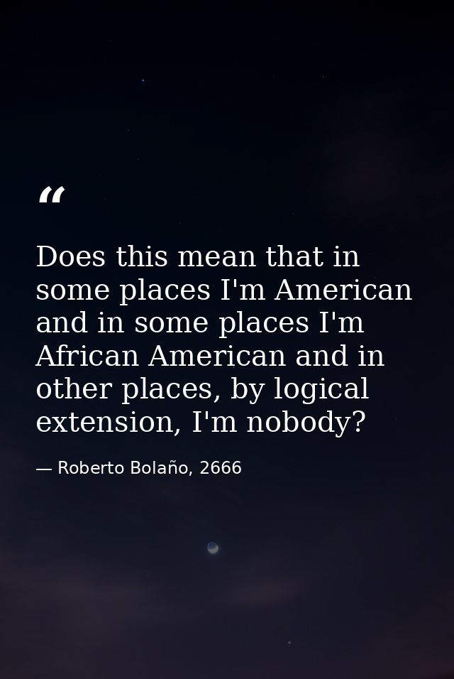 Does this mean that in some places I'm American and in some places I'm African American and in other places, by logical  — Roberto Bolaño, 2666