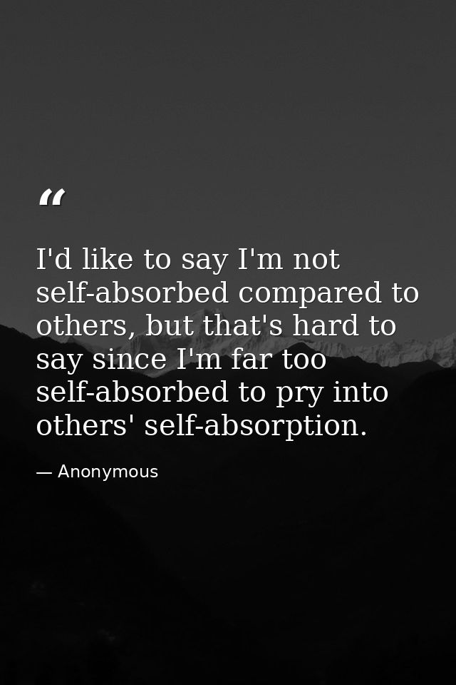 I'd like to say I'm not self-absorbed compared to others, but that's hard to say since I'm far too self-absorbed to pry  — Anonymous