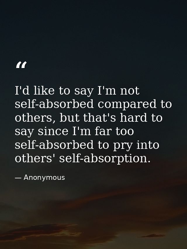I'd like to say I'm not self-absorbed compared to others, but that's hard to say since I'm far too self-absorbed to pry  — Anonymous