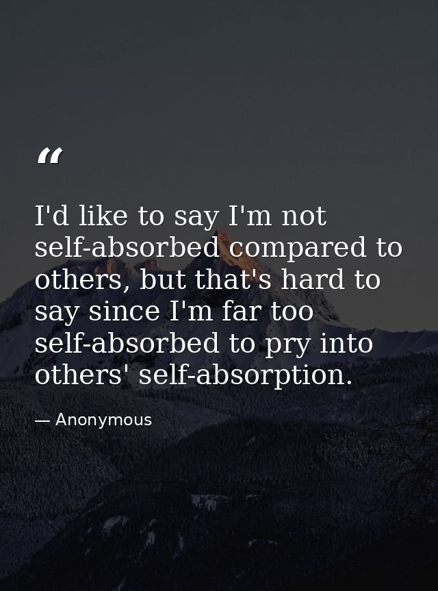 I'd like to say I'm not self-absorbed compared to others, but that's hard to say since I'm far too self-absorbed to pry  — Anonymous