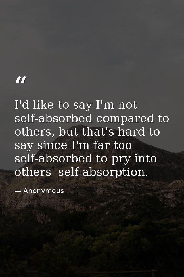 I'd like to say I'm not self-absorbed compared to others, but that's hard to say since I'm far too self-absorbed to pry  — Anonymous