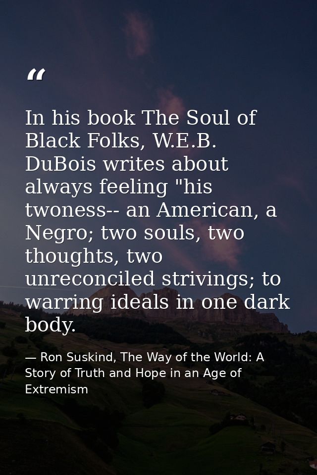 In his book The Soul of Black Folks, W.E.B. DuBois writes about always feeling "his twoness-- an American, a Negro; two  — Ron Suskind, The Way of the World: A Story of Truth and Hope in an Age of Extremism