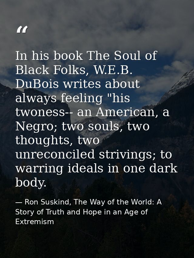 In his book The Soul of Black Folks, W.E.B. DuBois writes about always feeling "his twoness-- an American, a Negro; two  — Ron Suskind, The Way of the World: A Story of Truth and Hope in an Age of Extremism