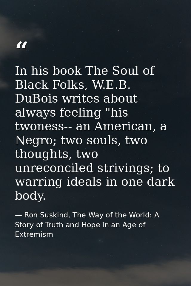 In his book The Soul of Black Folks, W.E.B. DuBois writes about always feeling "his twoness-- an American, a Negro; two  — Ron Suskind, The Way of the World: A Story of Truth and Hope in an Age of Extremism