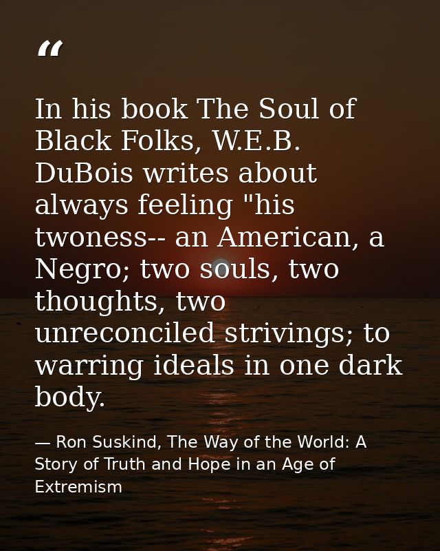 In his book The Soul of Black Folks, W.E.B. DuBois writes about always feeling "his twoness-- an American, a Negro; two  — Ron Suskind, The Way of the World: A Story of Truth and Hope in an Age of Extremism