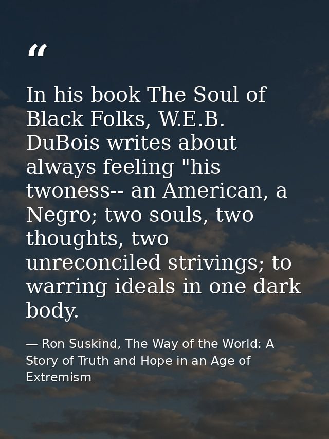 In his book The Soul of Black Folks, W.E.B. DuBois writes about always feeling "his twoness-- an American, a Negro; two  — Ron Suskind, The Way of the World: A Story of Truth and Hope in an Age of Extremism