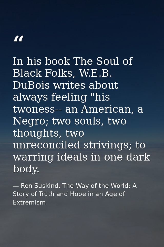 In his book The Soul of Black Folks, W.E.B. DuBois writes about always feeling "his twoness-- an American, a Negro; two  — Ron Suskind, The Way of the World: A Story of Truth and Hope in an Age of Extremism