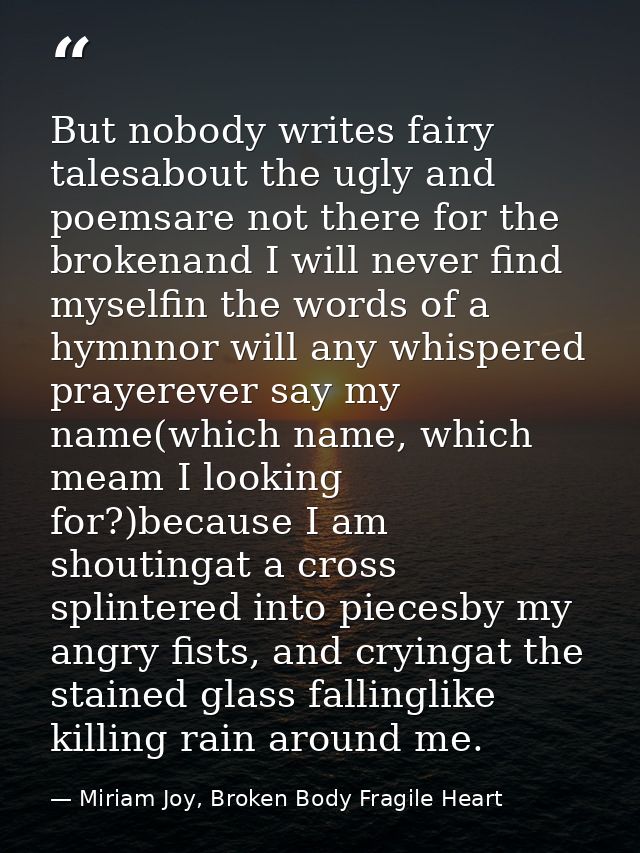 But nobody writes fairy talesabout the ugly and poemsare not there for the brokenand I will never find myselfin the word — Miriam Joy, Broken Body Fragile Heart