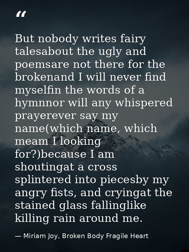 But nobody writes fairy talesabout the ugly and poemsare not there for the brokenand I will never find myselfin the word — Miriam Joy, Broken Body Fragile Heart