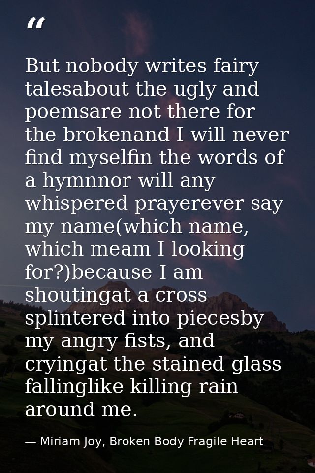 But nobody writes fairy talesabout the ugly and poemsare not there for the brokenand I will never find myselfin the word — Miriam Joy, Broken Body Fragile Heart