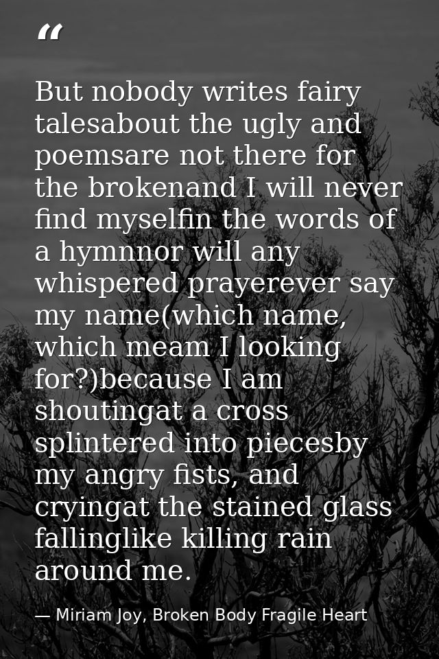 But nobody writes fairy talesabout the ugly and poemsare not there for the brokenand I will never find myselfin the word — Miriam Joy, Broken Body Fragile Heart