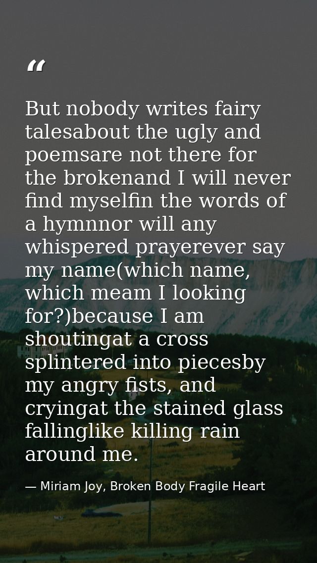 But nobody writes fairy talesabout the ugly and poemsare not there for the brokenand I will never find myselfin the word — Miriam Joy, Broken Body Fragile Heart