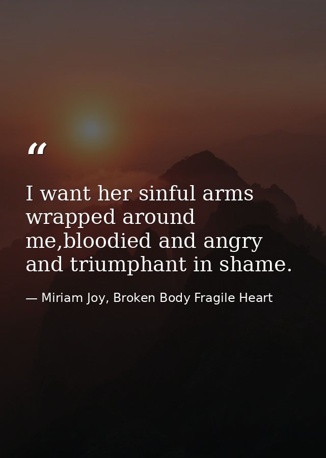 I want her sinful arms wrapped around me,bloodied and angry and triumphant in shame. — Miriam Joy, Broken Body Fragile Heart
