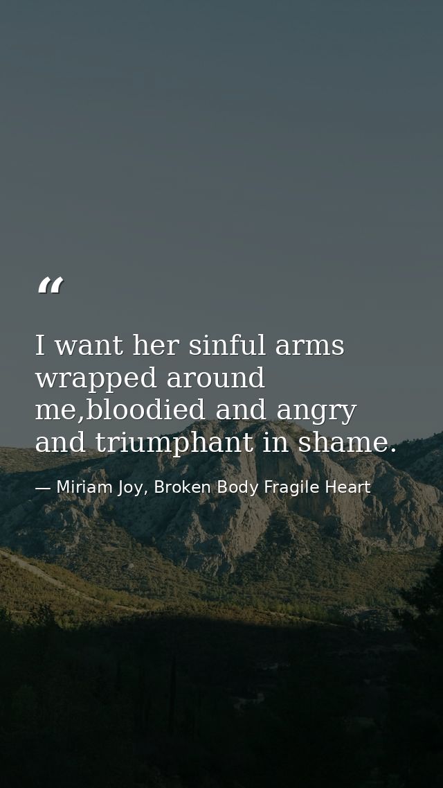 I want her sinful arms wrapped around me,bloodied and angry and triumphant in shame. — Miriam Joy, Broken Body Fragile Heart