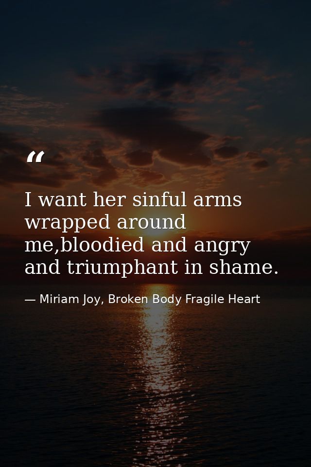 I want her sinful arms wrapped around me,bloodied and angry and triumphant in shame. — Miriam Joy, Broken Body Fragile Heart