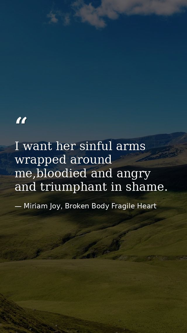 I want her sinful arms wrapped around me,bloodied and angry and triumphant in shame. — Miriam Joy, Broken Body Fragile Heart