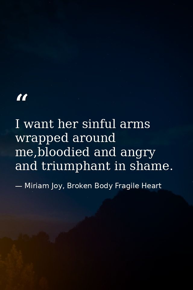 I want her sinful arms wrapped around me,bloodied and angry and triumphant in shame. — Miriam Joy, Broken Body Fragile Heart
