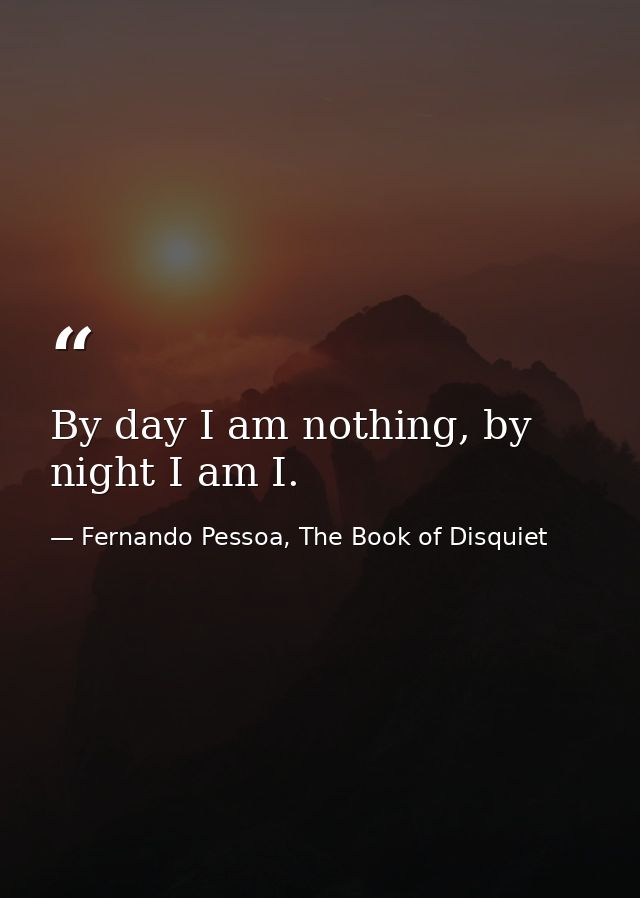 By day I am nothing, by night I am I. — Fernando Pessoa, The Book of Disquiet