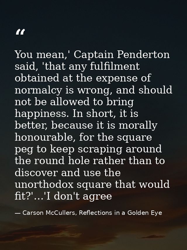 You mean,' Captain Penderton said, 'that any fulfilment obtained at the expense of normalcy is wrong, and should not be  — Carson McCullers, Reflections in a Golden Eye