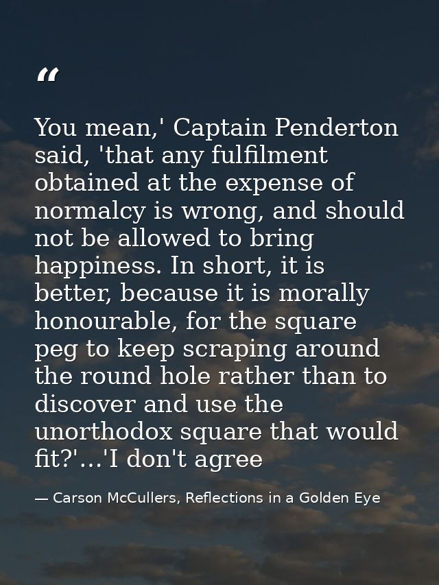 You mean,' Captain Penderton said, 'that any fulfilment obtained at the expense of normalcy is wrong, and should not be  — Carson McCullers, Reflections in a Golden Eye