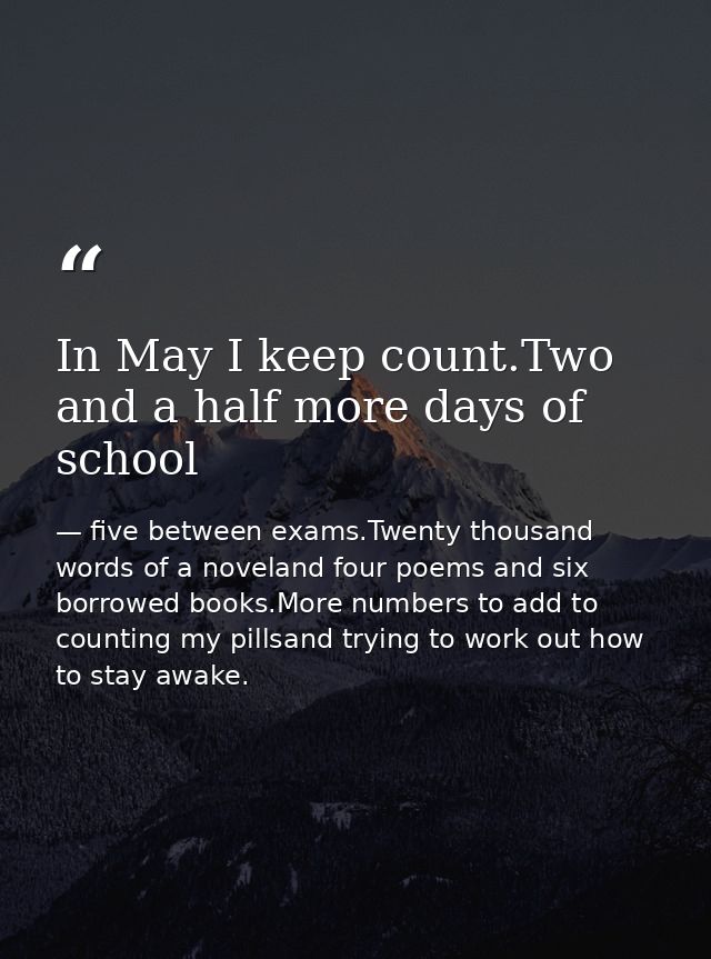 In May I keep count.Two and a half more days of school — five between exams.Twenty thousand words of a noveland four poems and six borrowed books.More numbers to add to counting my pillsand trying to work out how to stay awake.