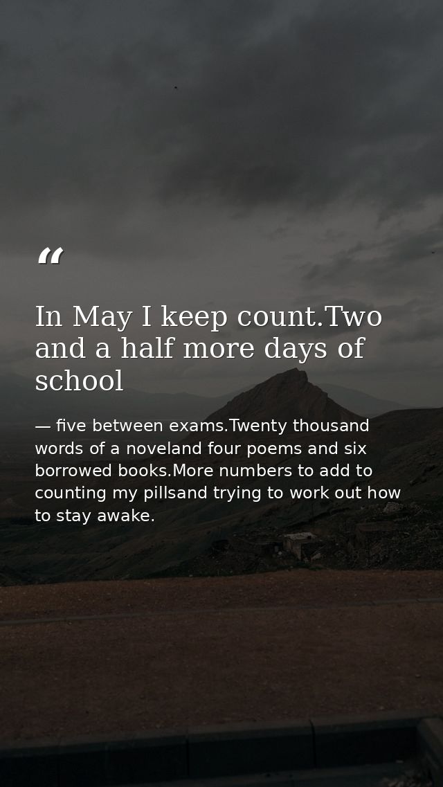 In May I keep count.Two and a half more days of school — five between exams.Twenty thousand words of a noveland four poems and six borrowed books.More numbers to add to counting my pillsand trying to work out how to stay awake.