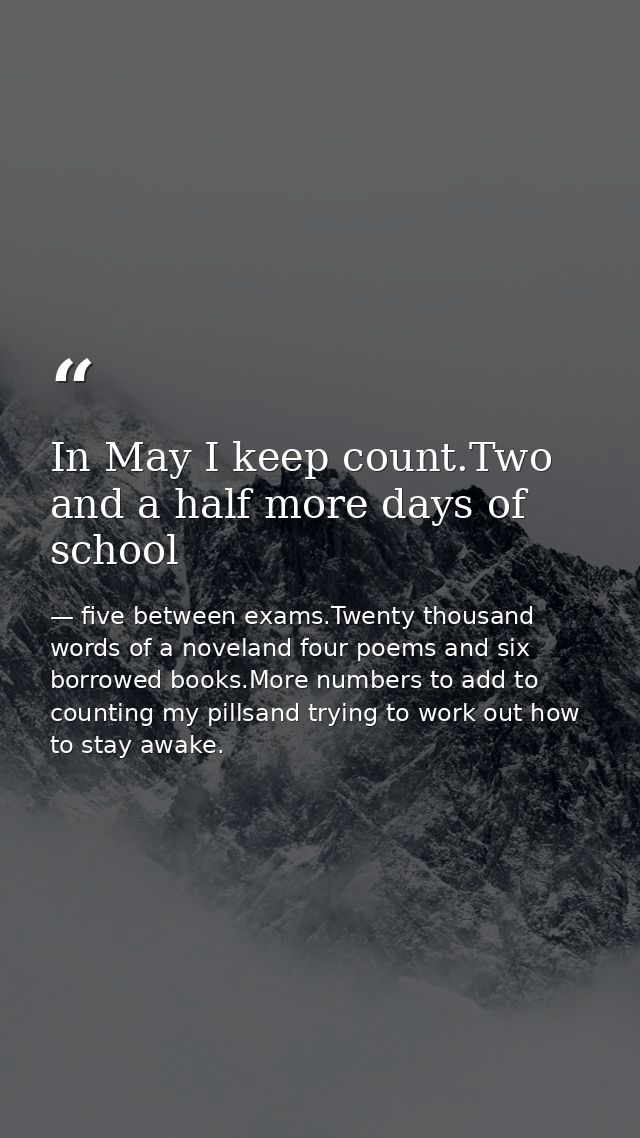 In May I keep count.Two and a half more days of school — five between exams.Twenty thousand words of a noveland four poems and six borrowed books.More numbers to add to counting my pillsand trying to work out how to stay awake.