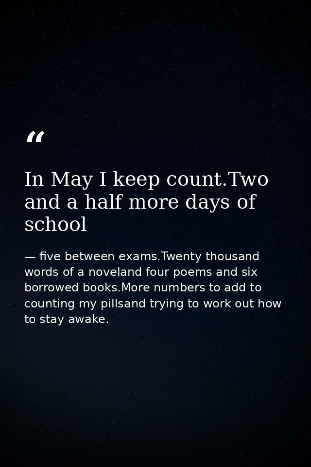 In May I keep count.Two and a half more days of school — five between exams.Twenty thousand words of a noveland four poems and six borrowed books.More numbers to add to counting my pillsand trying to work out how to stay awake.