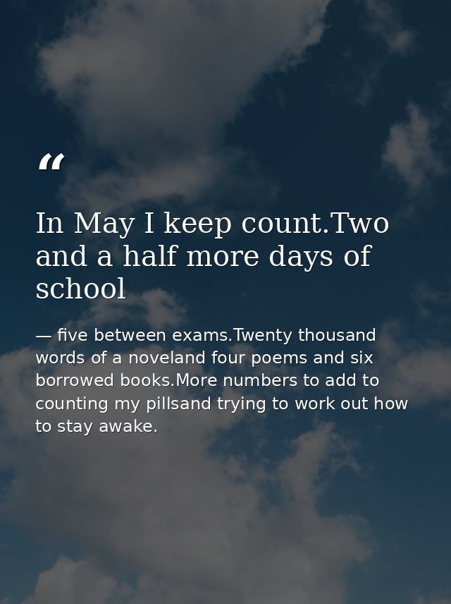 In May I keep count.Two and a half more days of school — five between exams.Twenty thousand words of a noveland four poems and six borrowed books.More numbers to add to counting my pillsand trying to work out how to stay awake.