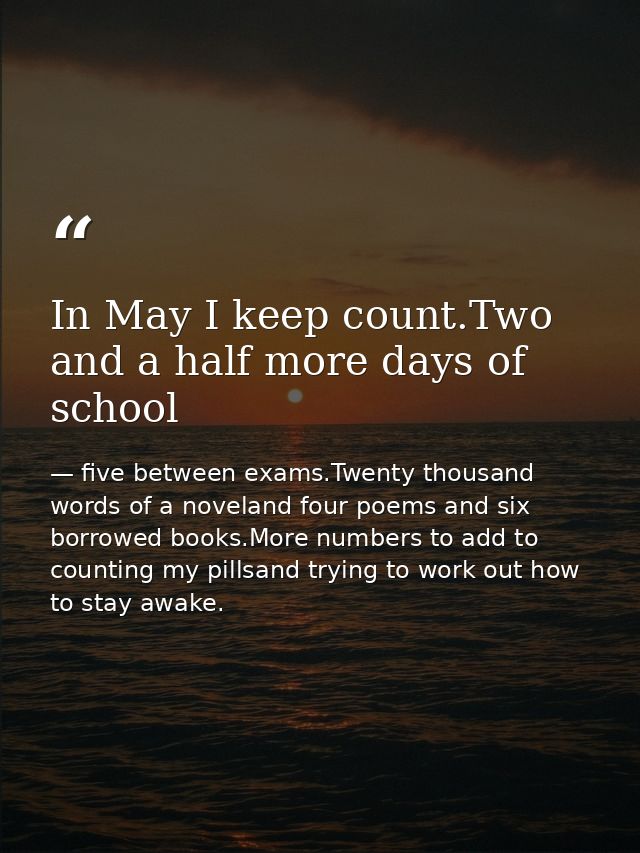 In May I keep count.Two and a half more days of school — five between exams.Twenty thousand words of a noveland four poems and six borrowed books.More numbers to add to counting my pillsand trying to work out how to stay awake.