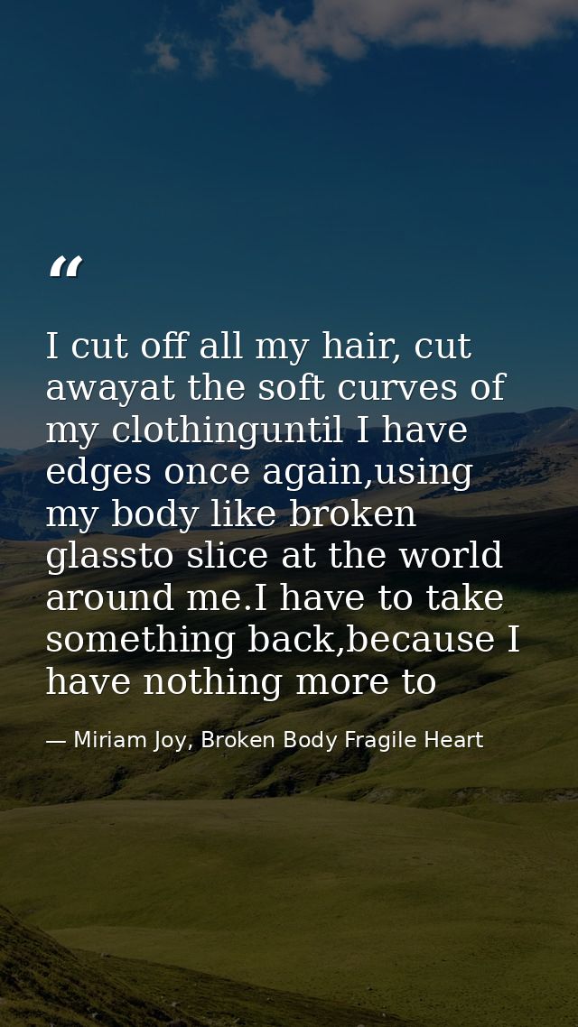 I cut off all my hair, cut awayat the soft curves of my clothinguntil I have edges once again,using my body like broken  — Miriam Joy, Broken Body Fragile Heart