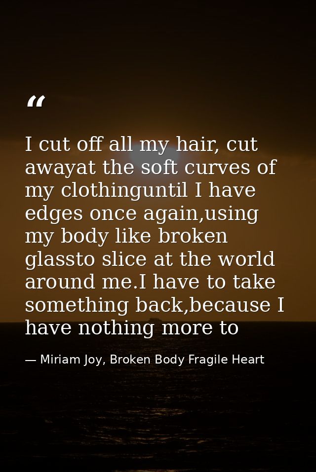 I cut off all my hair, cut awayat the soft curves of my clothinguntil I have edges once again,using my body like broken  — Miriam Joy, Broken Body Fragile Heart