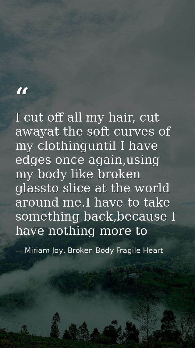I cut off all my hair, cut awayat the soft curves of my clothinguntil I have edges once again,using my body like broken  — Miriam Joy, Broken Body Fragile Heart