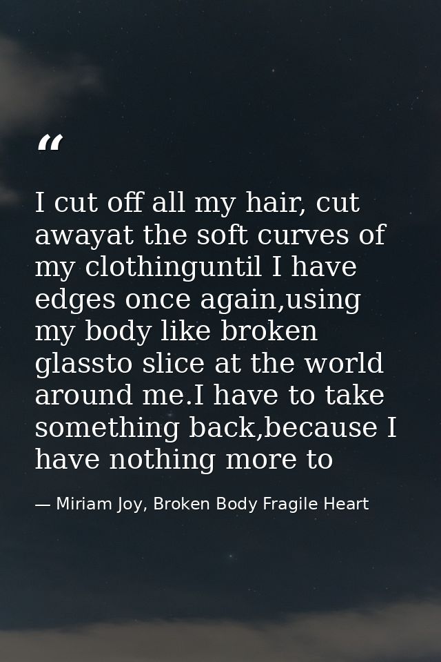 I cut off all my hair, cut awayat the soft curves of my clothinguntil I have edges once again,using my body like broken  — Miriam Joy, Broken Body Fragile Heart