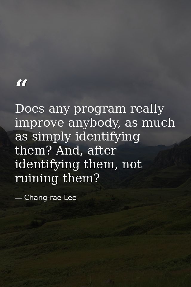 Does any program really improve anybody, as much as simply identifying them? And, after identifying them, not ruining th — Chang-rae Lee
