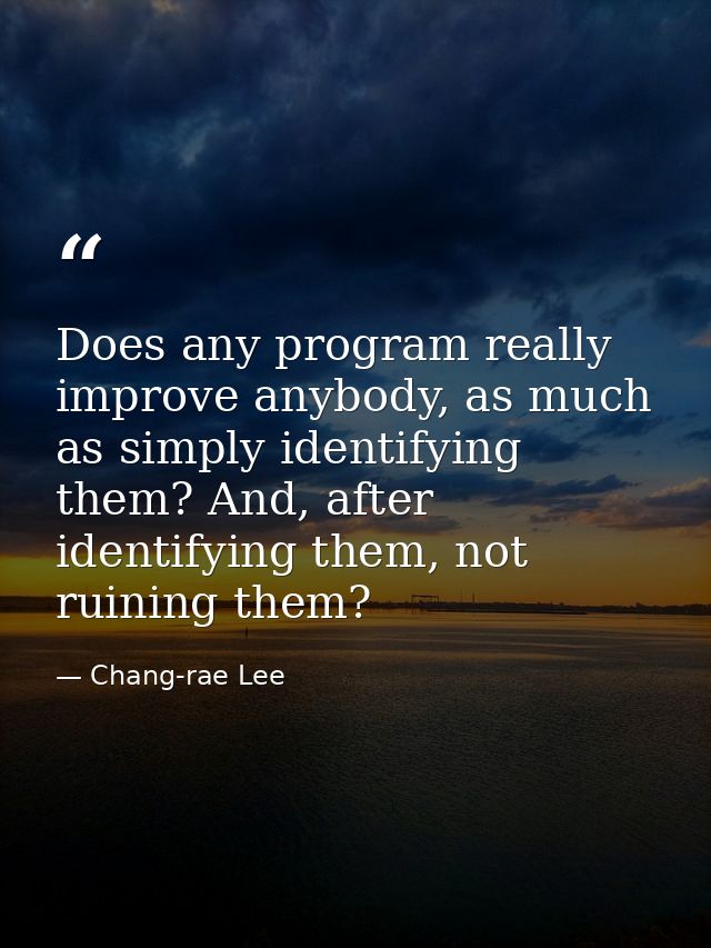 Does any program really improve anybody, as much as simply identifying them? And, after identifying them, not ruining th — Chang-rae Lee
