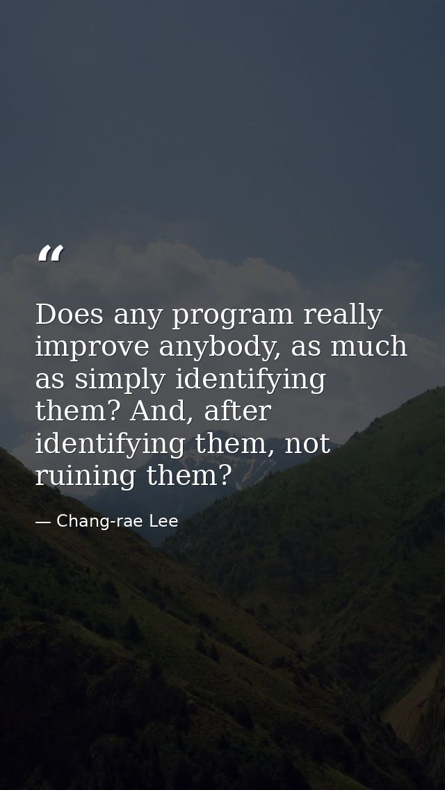 Does any program really improve anybody, as much as simply identifying them? And, after identifying them, not ruining th — Chang-rae Lee