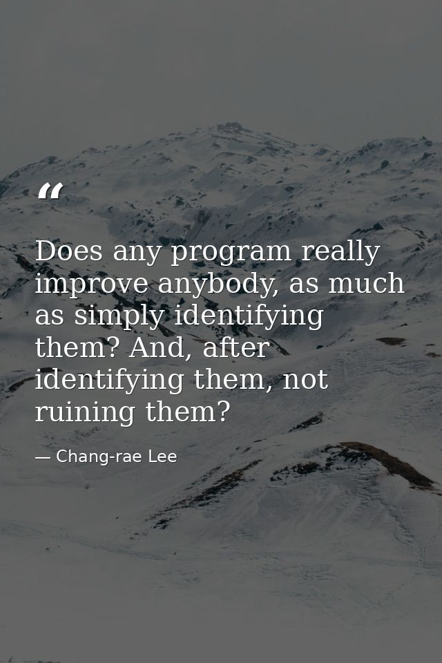 Does any program really improve anybody, as much as simply identifying them? And, after identifying them, not ruining th — Chang-rae Lee