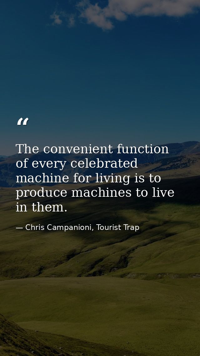 The convenient function of every celebrated machine for living is to produce machines to live in them. — Chris Campanioni, Tourist Trap