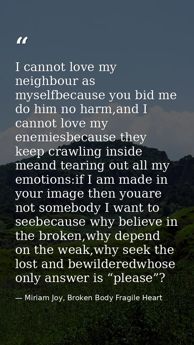 I cannot love my neighbour as myselfbecause you bid me do him no harm,and I cannot love my enemiesbecause they keep craw — Miriam Joy, Broken Body Fragile Heart