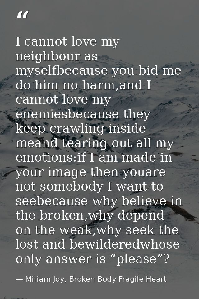 I cannot love my neighbour as myselfbecause you bid me do him no harm,and I cannot love my enemiesbecause they keep craw — Miriam Joy, Broken Body Fragile Heart