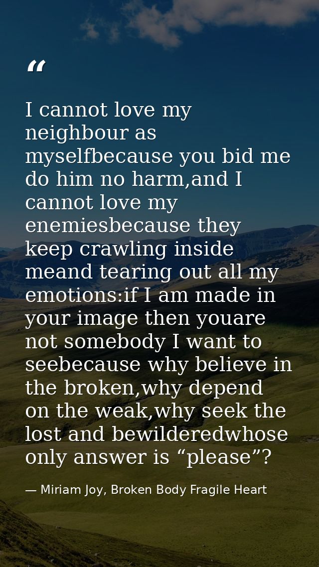 I cannot love my neighbour as myselfbecause you bid me do him no harm,and I cannot love my enemiesbecause they keep craw — Miriam Joy, Broken Body Fragile Heart