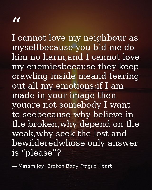 I cannot love my neighbour as myselfbecause you bid me do him no harm,and I cannot love my enemiesbecause they keep craw — Miriam Joy, Broken Body Fragile Heart