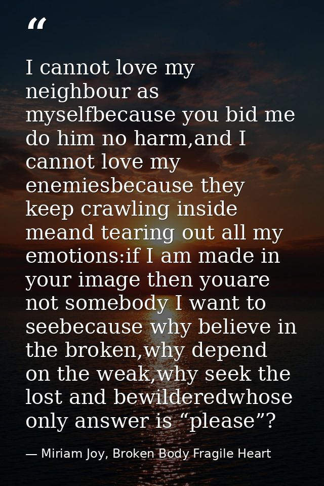 I cannot love my neighbour as myselfbecause you bid me do him no harm,and I cannot love my enemiesbecause they keep craw — Miriam Joy, Broken Body Fragile Heart