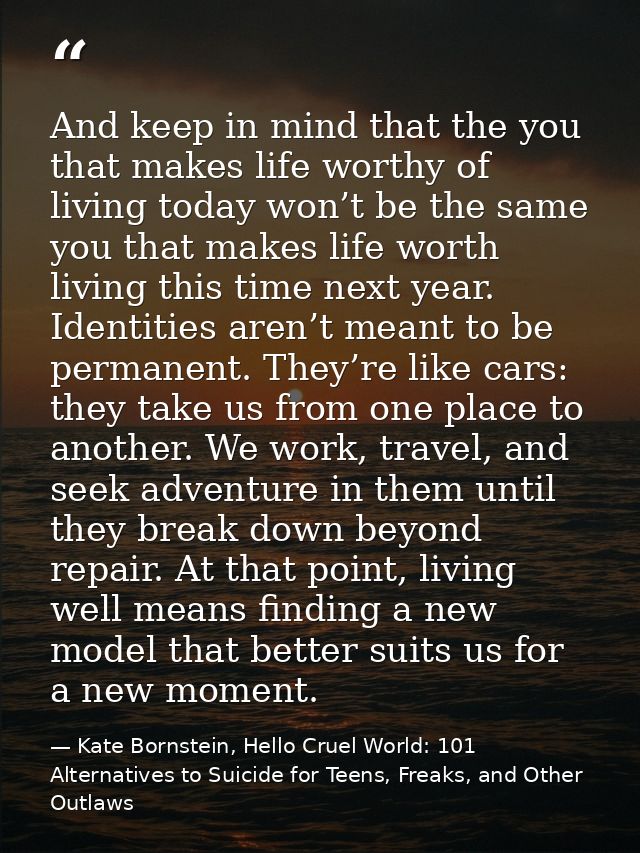 And keep in mind that the you that makes life worthy of living today won’t be the same you that makes life worth living  — Kate Bornstein, Hello Cruel World: 101 Alternatives to Suicide for Teens, Freaks, and Other Outlaws